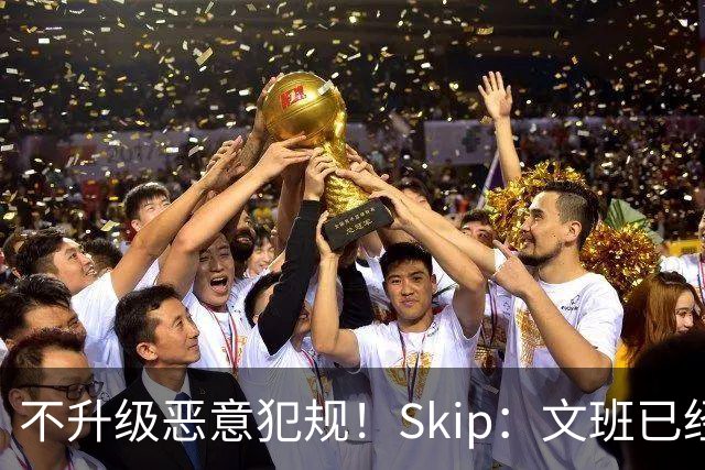不升级恶意犯规！Skip：文班已经成为联盟被保护得最好的球员