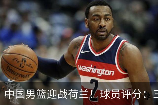 中国男篮迎战荷兰！球员评分：三人满分、五人合格、四人状态不佳