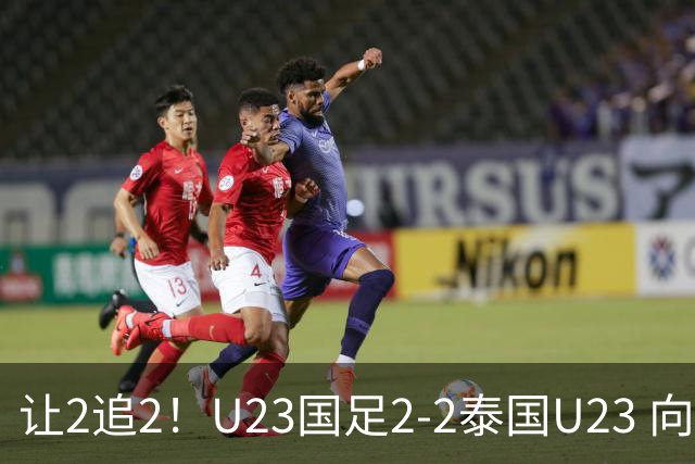 让2追2！U23国足2-2泰国U23 向余望李新翔破门 鲍世蒙送礼+助攻