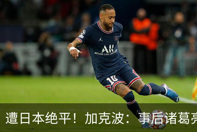 遭日本绝平！加克波：事后诸葛亮很容易，我们并没有因换人输球