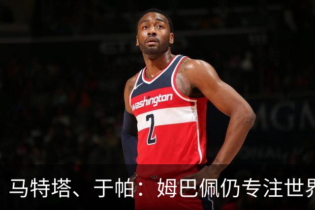 马特塔、于帕：姆巴佩仍专注世界杯 希望那个巴拉圭议员承担后果