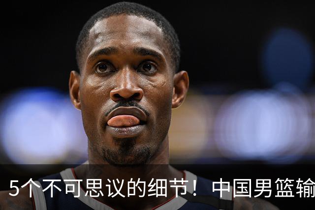 5个不可思议的细节！中国男篮输的不只是19分，更是认知底线