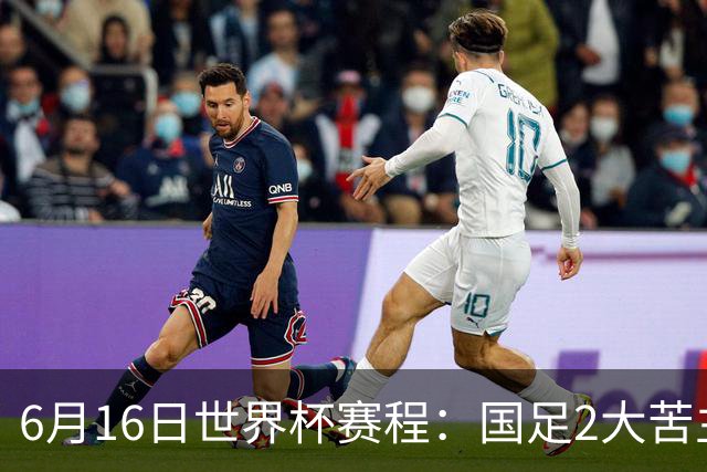 6月16日世界杯赛程：国足2大苦主首秀！CCTV5直播世界杯！世界杯赛程表一览